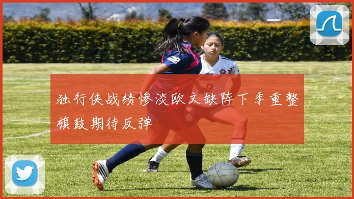 独行侠战绩惨淡欧文缺阵下季重整旗鼓期待反弹