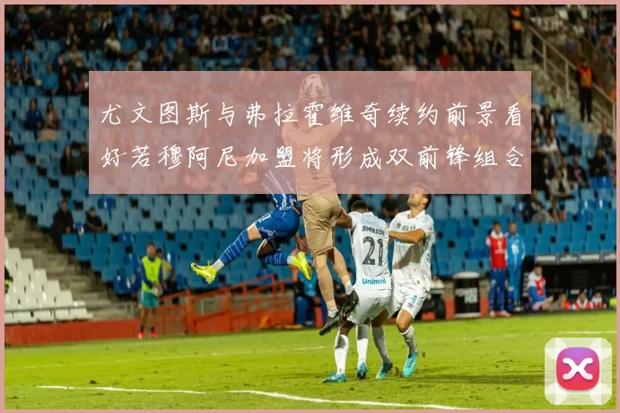 尤文图斯与弗拉霍维奇续约前景看好若穆阿尼加盟将形成双前锋组合