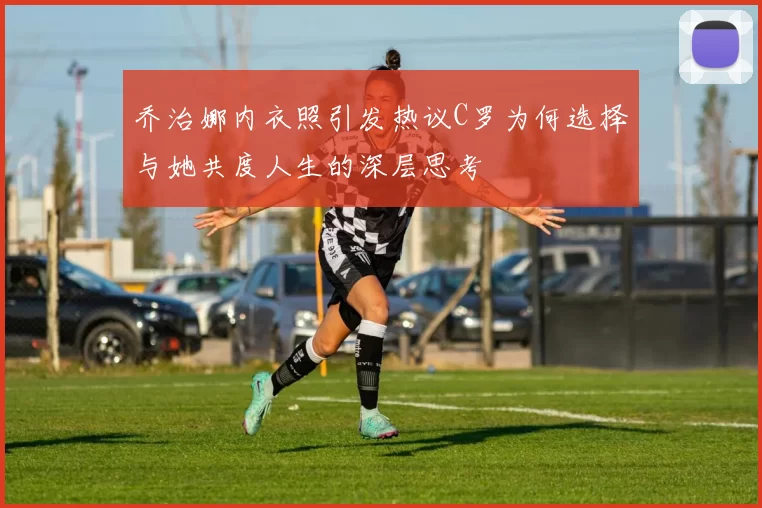 乔治娜内衣照引发热议C罗为何选择与她共度人生的深层思考