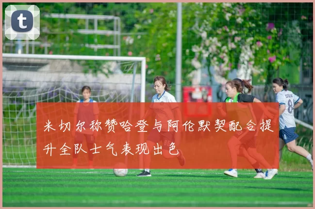 米切尔称赞哈登与阿伦默契配合提升全队士气表现出色