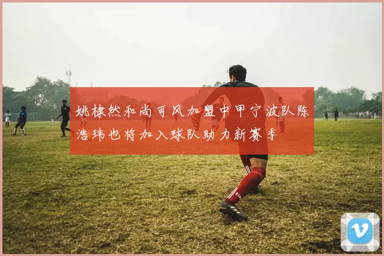 姚棣然和尚可风加盟中甲宁波队陈浩玮也将加入球队助力新赛季