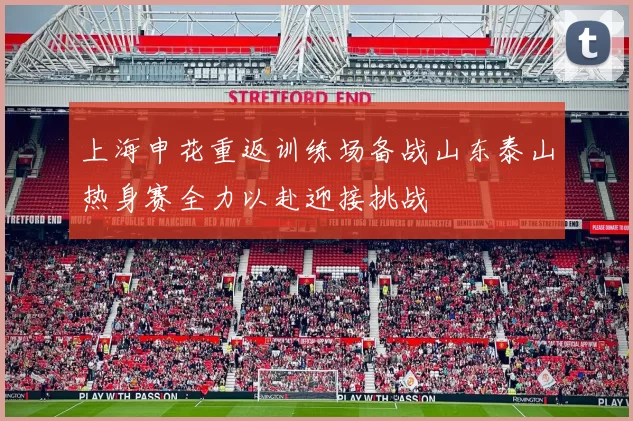 上海申花重返训练场备战山东泰山热身赛全力以赴迎接挑战
