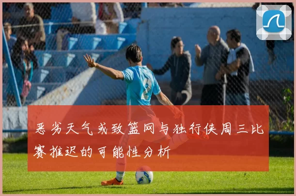 恶劣天气或致篮网与独行侠周三比赛推迟的可能性分析