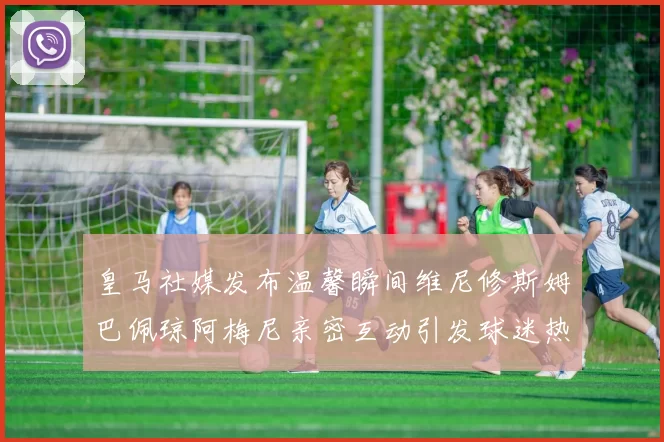 皇马社媒发布温馨瞬间维尼修斯姆巴佩琼阿梅尼亲密互动引发球迷热议