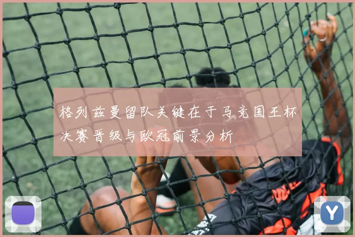 格列兹曼留队关键在于马竞国王杯决赛晋级与欧冠前景分析