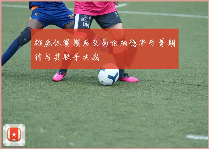 雄鹿休赛期或交易伦纳德字母哥期待与其联手共战