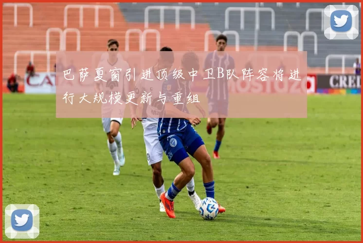 巴萨夏窗引进顶级中卫B队阵容将进行大规模更新与重组