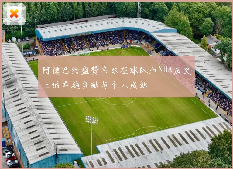 阿德巴约盛赞韦尔在球队和NBA历史上的卓越贡献与个人成就